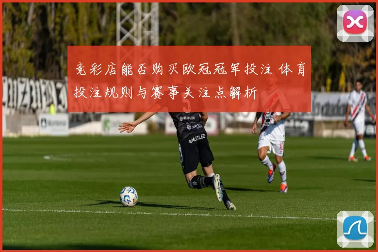 竞彩店能否购买欧冠冠军投注 体育投注规则与赛事关注点解析