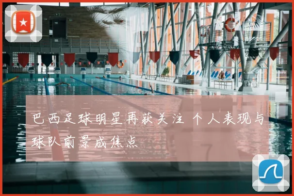 巴西足球明星再获关注 个人表现与球队前景成焦点