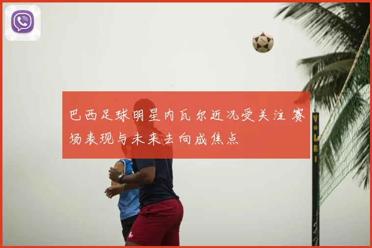 巴西足球明星内瓦尔近况受关注 赛场表现与未来去向成焦点