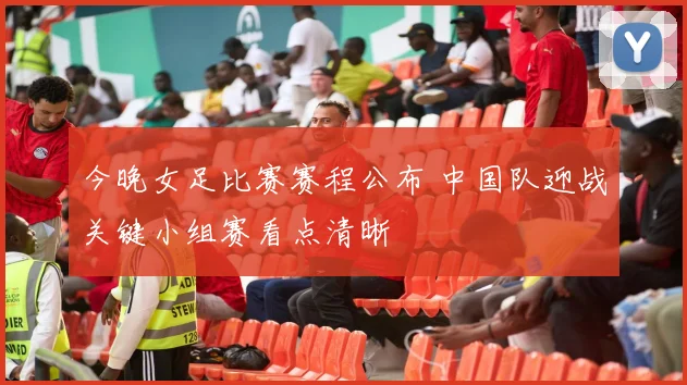 今晚女足比赛赛程公布 中国队迎战关键小组赛看点清晰