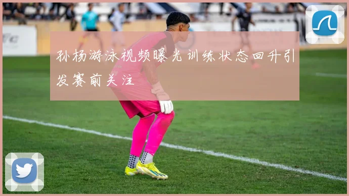 孙杨游泳视频曝光训练状态回升引发赛前关注