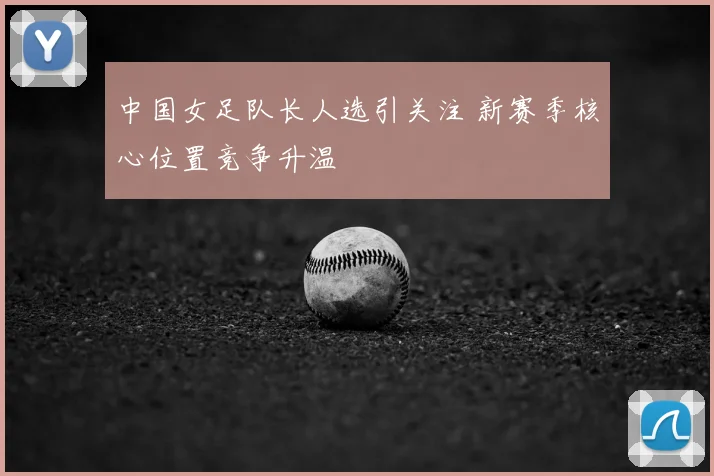 中国女足队长人选引关注 新赛季核心位置竞争升温