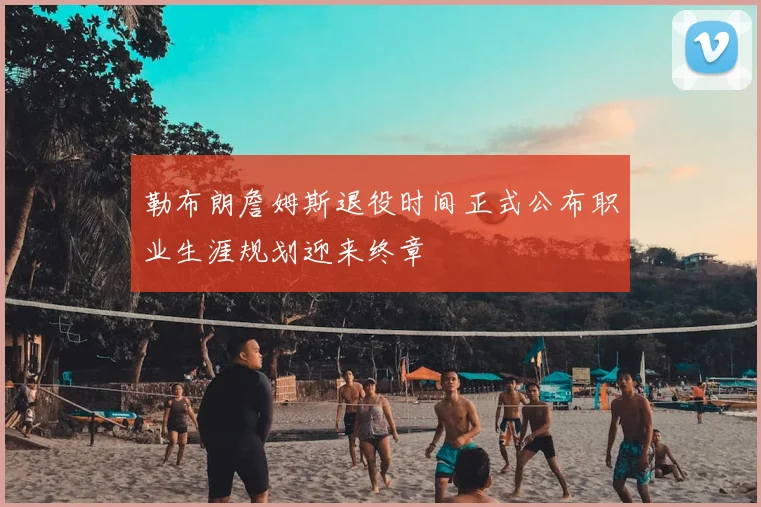勒布朗詹姆斯退役时间正式公布职业生涯规划迎来终章