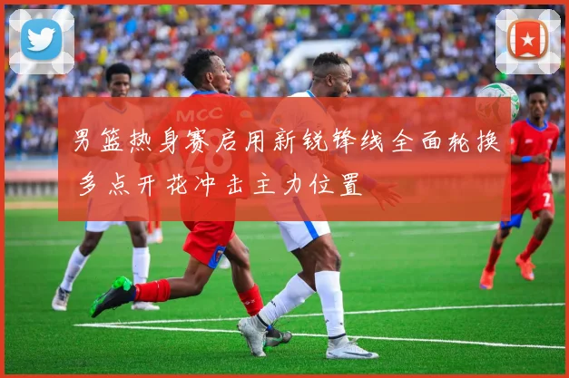男篮热身赛启用新锐锋线全面轮换 多点开花冲击主力位置