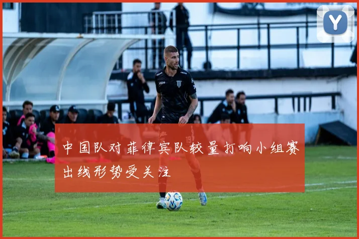 中国队对菲律宾队较量打响小组赛出线形势受关注