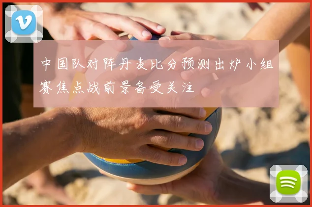 中国队对阵丹麦比分预测出炉小组赛焦点战前景备受关注