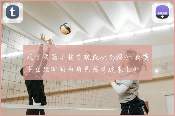 辽宁男篮小将李晓森状态提升 新赛季出场时间和角色或将迎来上升