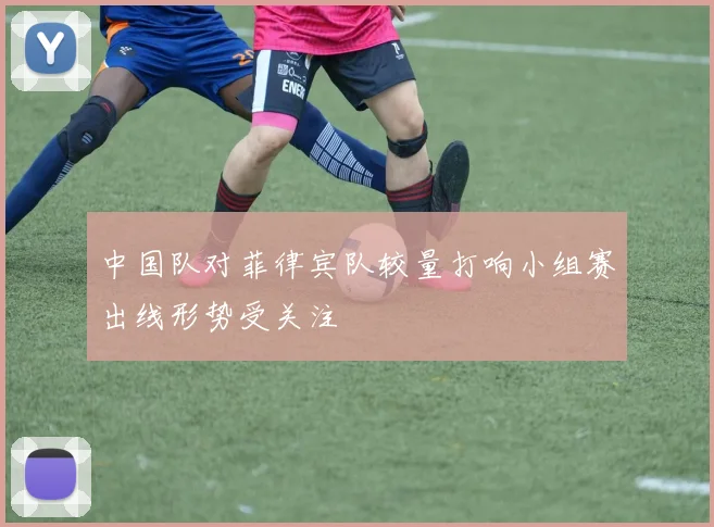 中国队对菲律宾队较量打响小组赛出线形势受关注