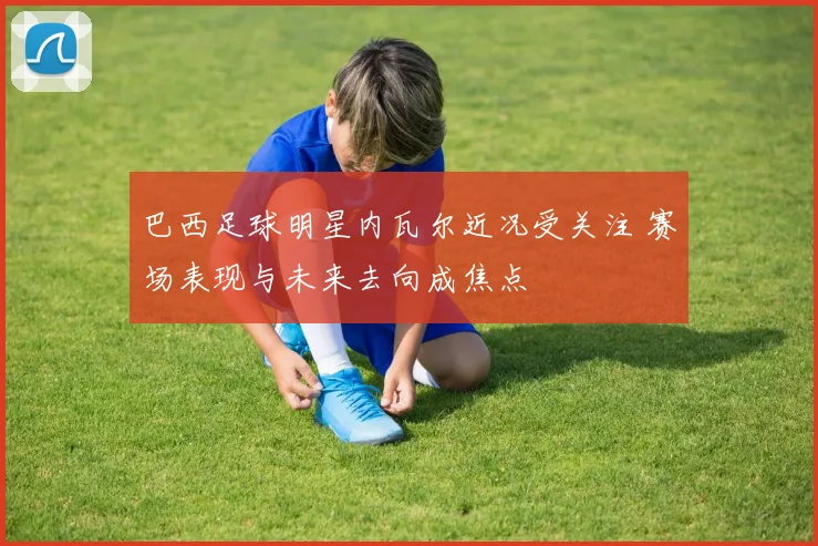 巴西足球明星内瓦尔近况受关注 赛场表现与未来去向成焦点