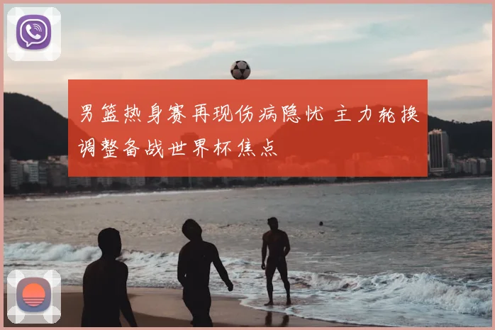 男篮热身赛再现伤病隐忧 主力轮换调整备战世界杯焦点