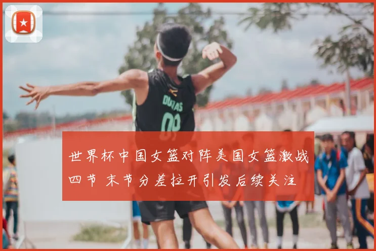 世界杯中国女篮对阵美国女篮激战四节 末节分差拉开引发后续关注