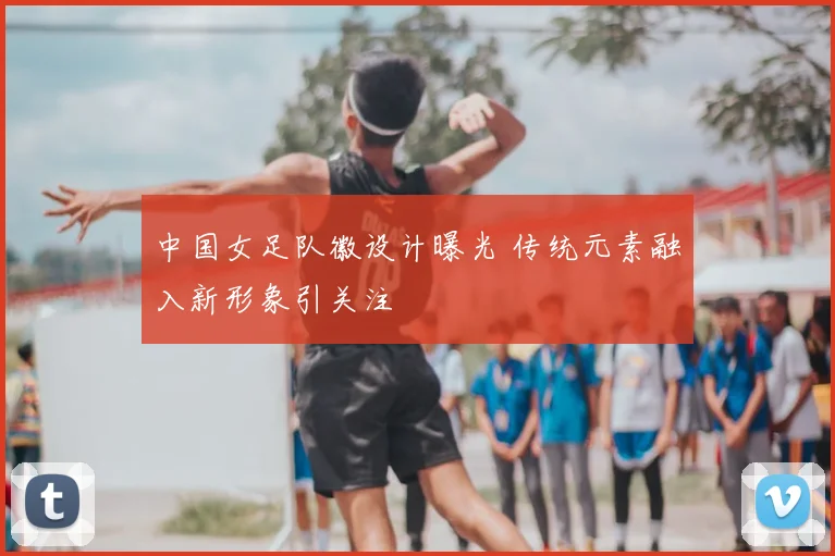 中国女足队徽设计曝光 传统元素融入新形象引关注