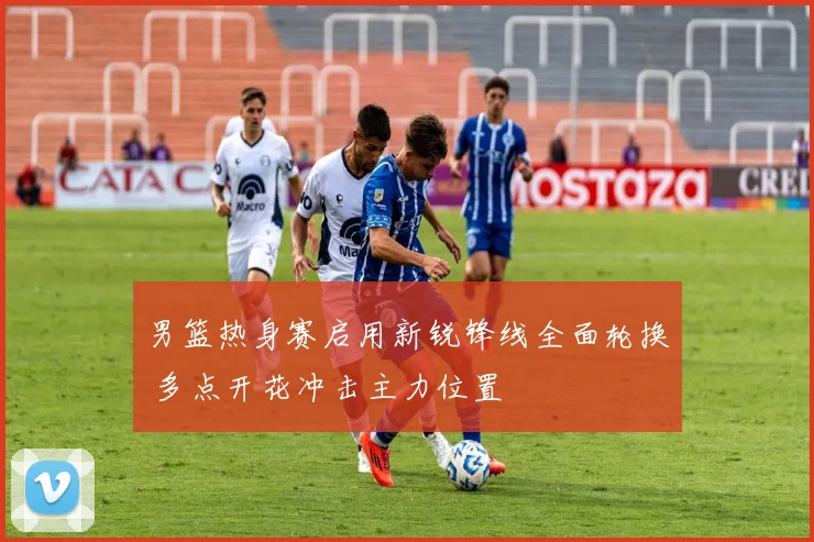 男篮热身赛启用新锐锋线全面轮换 多点开花冲击主力位置