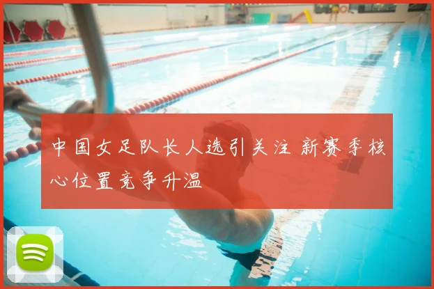 中国女足队长人选引关注 新赛季核心位置竞争升温