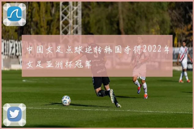 中国女足点球逆转韩国夺得2022年女足亚洲杯冠军