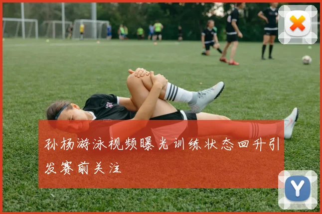 孙杨游泳视频曝光训练状态回升引发赛前关注