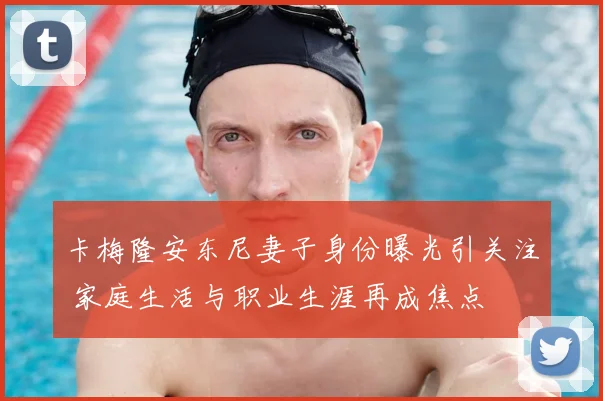 卡梅隆安东尼妻子身份曝光引关注 家庭生活与职业生涯再成焦点