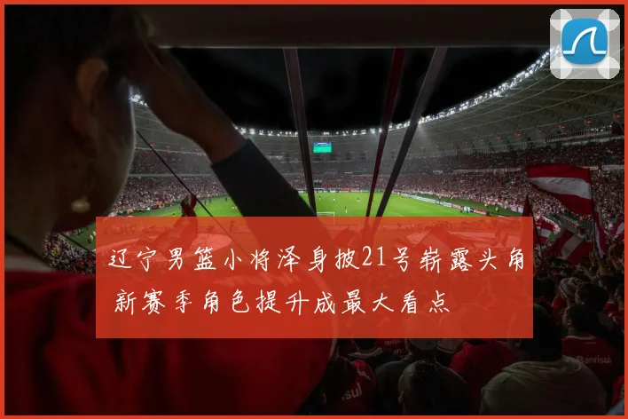 辽宁男篮小将泽身披21号崭露头角 新赛季角色提升成最大看点