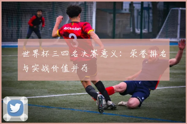 世界杯三四名决赛意义：荣誉排名与实战价值并存