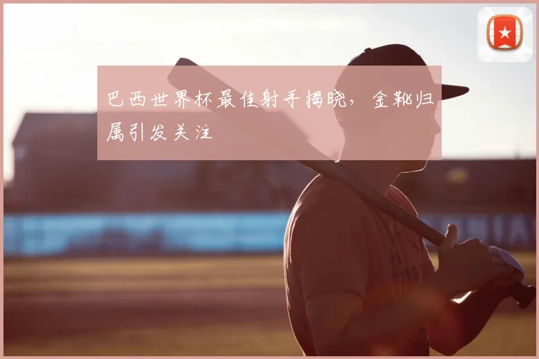 巴西世界杯最佳射手揭晓，金靴归属引发关注