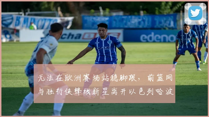 无法在欧洲赛场站稳脚跟,前篮网与独行侠锋线新星离开以色列哈波尔队?_爱德华兹_1_CBA