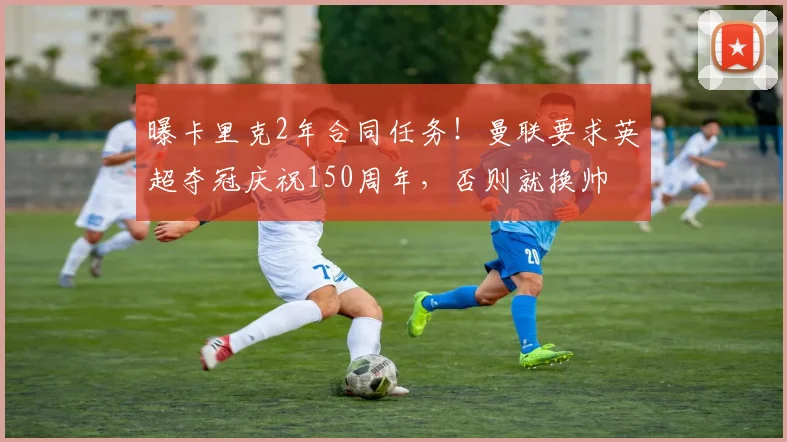 曝卡里克2年合同任务!曼联要求英超夺冠庆祝150周年,否则就换帅