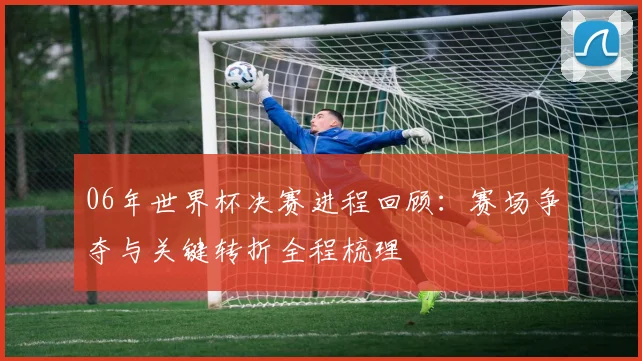 06年世界杯决赛进程回顾：赛场争夺与关键转折全程梳理