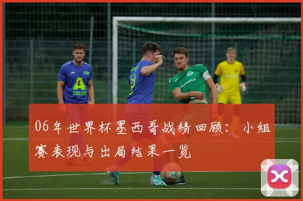 06年世界杯墨西哥战绩回顾：小组赛表现与出局结果一览